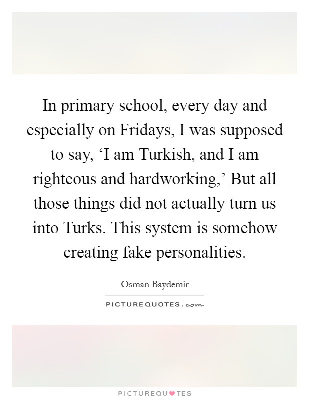 In primary school, every day and especially on Fridays, I was supposed to say, ‘I am Turkish, and I am righteous and hardworking,' But all those things did not actually turn us into Turks. This system is somehow creating fake personalities Picture Quote #1
