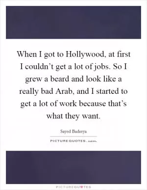 When I got to Hollywood, at first I couldn’t get a lot of jobs. So I grew a beard and look like a really bad Arab, and I started to get a lot of work because that’s what they want Picture Quote #1
