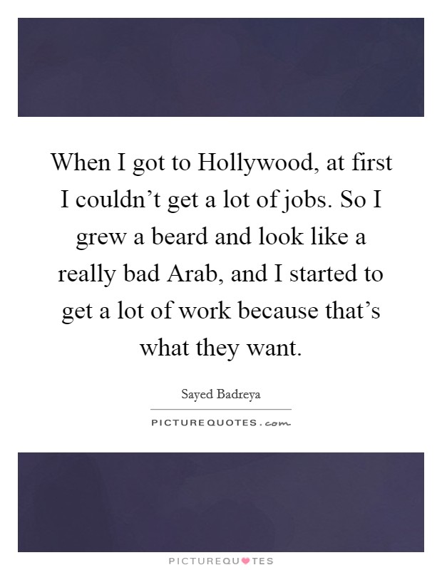 When I got to Hollywood, at first I couldn't get a lot of jobs. So I grew a beard and look like a really bad Arab, and I started to get a lot of work because that's what they want Picture Quote #1