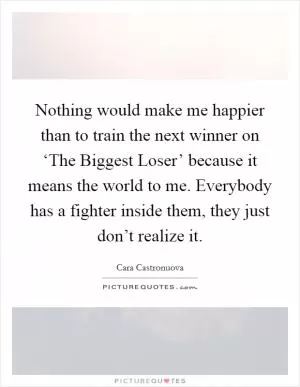 Nothing would make me happier than to train the next winner on ‘The Biggest Loser’ because it means the world to me. Everybody has a fighter inside them, they just don’t realize it Picture Quote #1