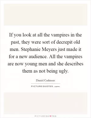 If you look at all the vampires in the past, they were sort of decrepit old men. Stephanie Meyers just made it for a new audience. All the vampires are now young men and she describes them as not being ugly Picture Quote #1