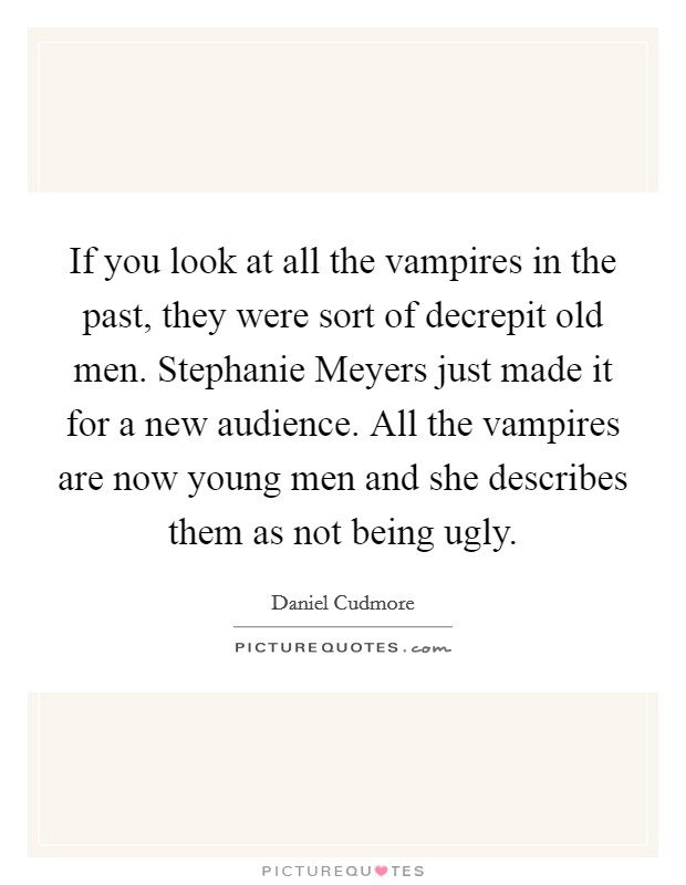 If you look at all the vampires in the past, they were sort of decrepit old men. Stephanie Meyers just made it for a new audience. All the vampires are now young men and she describes them as not being ugly Picture Quote #1
