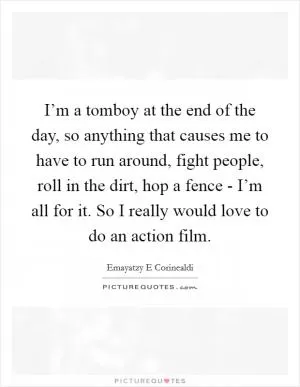I’m a tomboy at the end of the day, so anything that causes me to have to run around, fight people, roll in the dirt, hop a fence - I’m all for it. So I really would love to do an action film Picture Quote #1