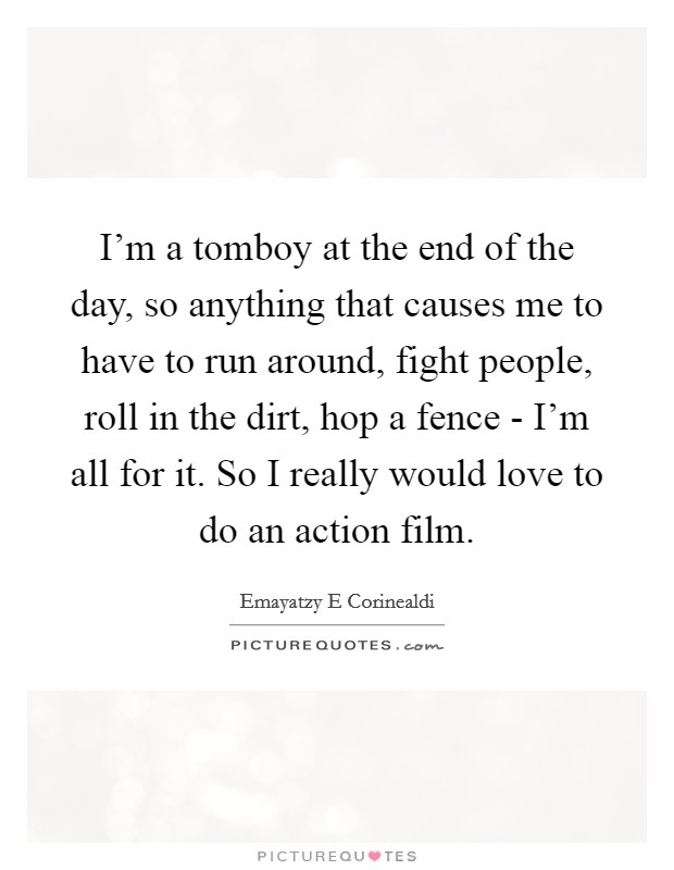 I'm a tomboy at the end of the day, so anything that causes me to have to run around, fight people, roll in the dirt, hop a fence - I'm all for it. So I really would love to do an action film Picture Quote #1