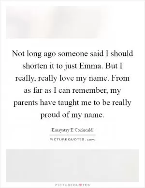 Not long ago someone said I should shorten it to just Emma. But I really, really love my name. From as far as I can remember, my parents have taught me to be really proud of my name Picture Quote #1