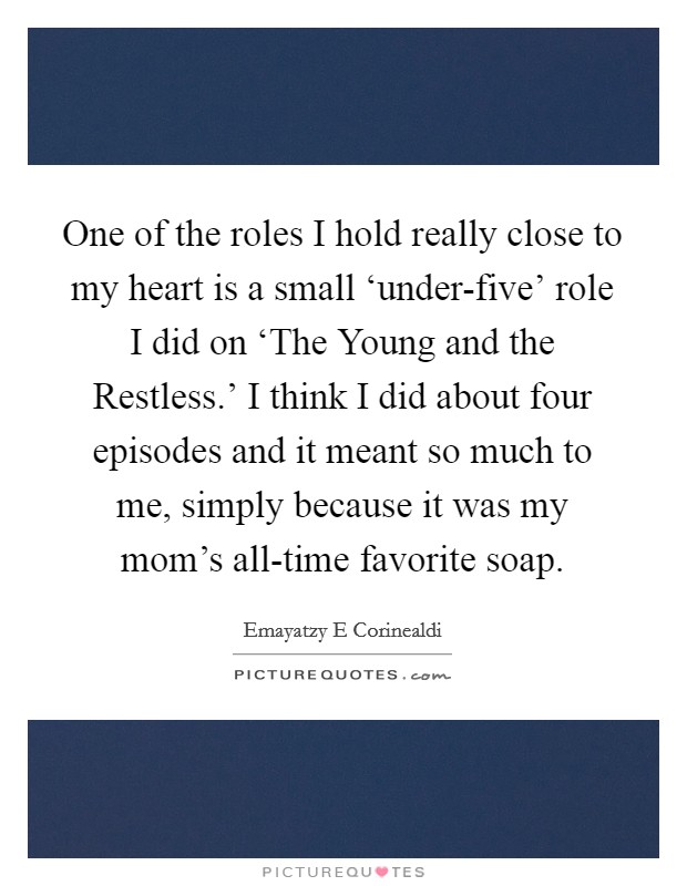 One of the roles I hold really close to my heart is a small ‘under-five' role I did on ‘The Young and the Restless.' I think I did about four episodes and it meant so much to me, simply because it was my mom's all-time favorite soap Picture Quote #1