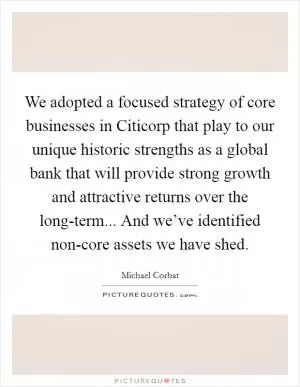 We adopted a focused strategy of core businesses in Citicorp that play to our unique historic strengths as a global bank that will provide strong growth and attractive returns over the long-term... And we’ve identified non-core assets we have shed Picture Quote #1