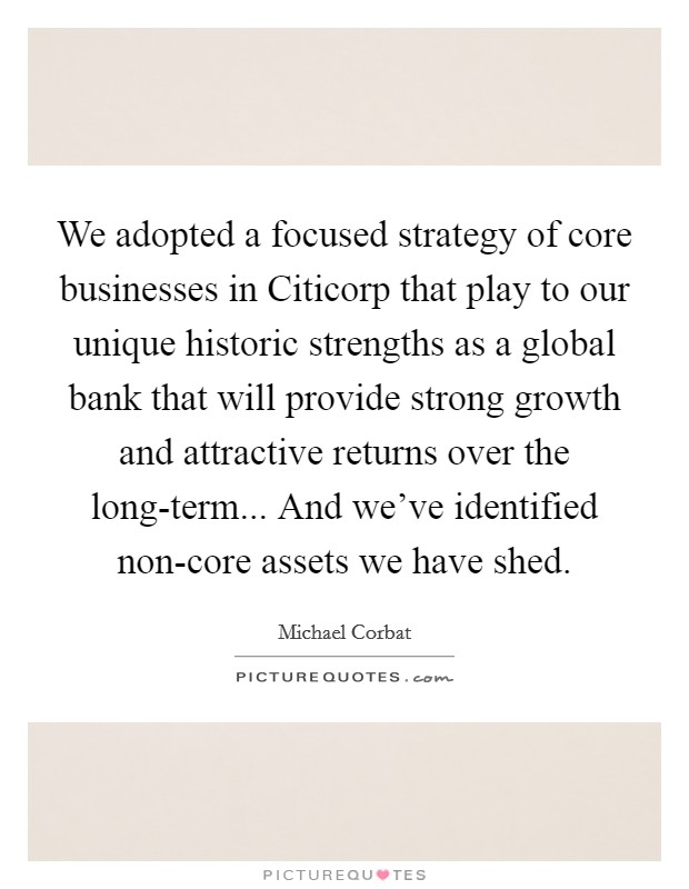 We adopted a focused strategy of core businesses in Citicorp that play to our unique historic strengths as a global bank that will provide strong growth and attractive returns over the long-term... And we've identified non-core assets we have shed Picture Quote #1