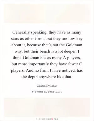 Generally speaking, they have as many stars as other firms, but they are low-key about it, because that’s not the Goldman way, but their bench is a lot deeper. I think Goldman has as many A players, but more importantly they have fewer C players. And no firm, I have noticed, has the depth anywhere like that Picture Quote #1