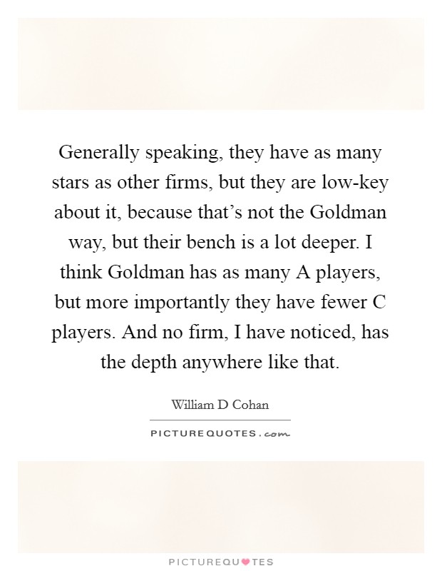 Generally speaking, they have as many stars as other firms, but they are low-key about it, because that's not the Goldman way, but their bench is a lot deeper. I think Goldman has as many A players, but more importantly they have fewer C players. And no firm, I have noticed, has the depth anywhere like that Picture Quote #1