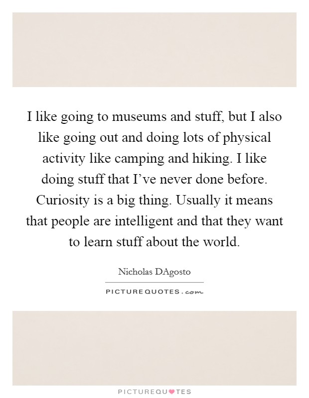 I like going to museums and stuff, but I also like going out and doing lots of physical activity like camping and hiking. I like doing stuff that I've never done before. Curiosity is a big thing. Usually it means that people are intelligent and that they want to learn stuff about the world Picture Quote #1