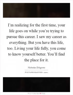 I’m realizing for the first time, your life goes on while you’re trying to pursue this career. I saw my career as everything. But you have this life, too. Living your life fully, you come to know yourself better. You’ll find the place for it Picture Quote #1