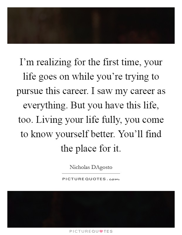I'm realizing for the first time, your life goes on while you're trying to pursue this career. I saw my career as everything. But you have this life, too. Living your life fully, you come to know yourself better. You'll find the place for it Picture Quote #1