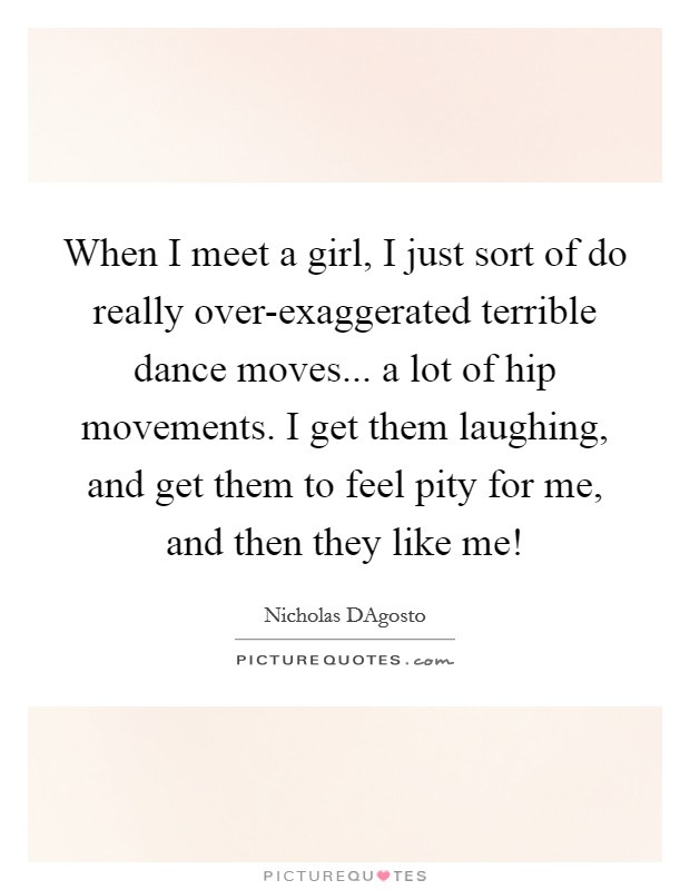 When I meet a girl, I just sort of do really over-exaggerated terrible dance moves... a lot of hip movements. I get them laughing, and get them to feel pity for me, and then they like me! Picture Quote #1