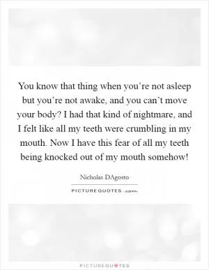 You know that thing when you’re not asleep but you’re not awake, and you can’t move your body? I had that kind of nightmare, and I felt like all my teeth were crumbling in my mouth. Now I have this fear of all my teeth being knocked out of my mouth somehow! Picture Quote #1