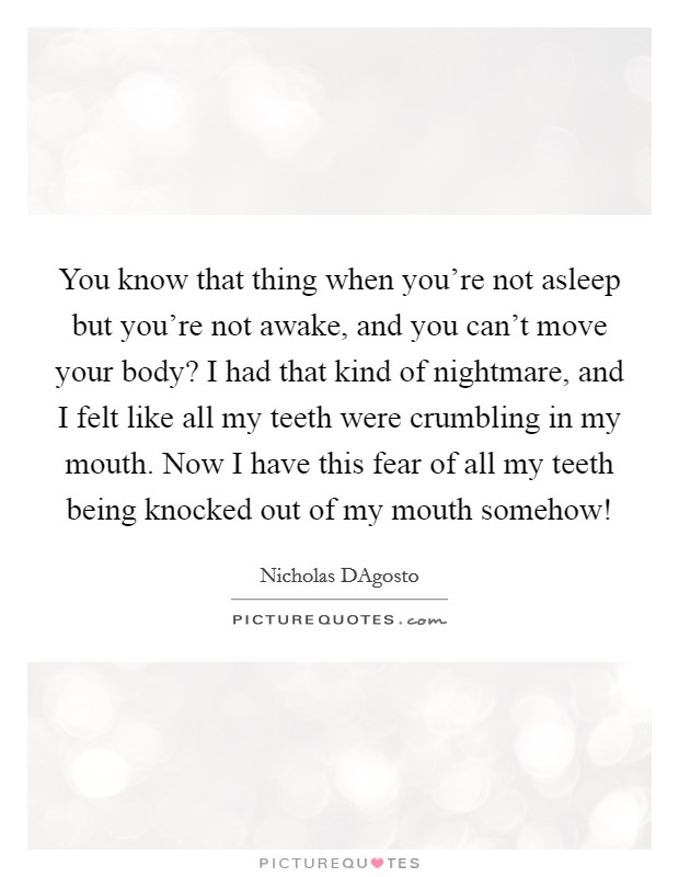 You know that thing when you're not asleep but you're not awake, and you can't move your body? I had that kind of nightmare, and I felt like all my teeth were crumbling in my mouth. Now I have this fear of all my teeth being knocked out of my mouth somehow! Picture Quote #1