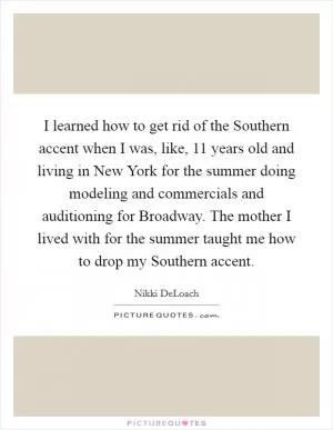 I learned how to get rid of the Southern accent when I was, like, 11 years old and living in New York for the summer doing modeling and commercials and auditioning for Broadway. The mother I lived with for the summer taught me how to drop my Southern accent Picture Quote #1