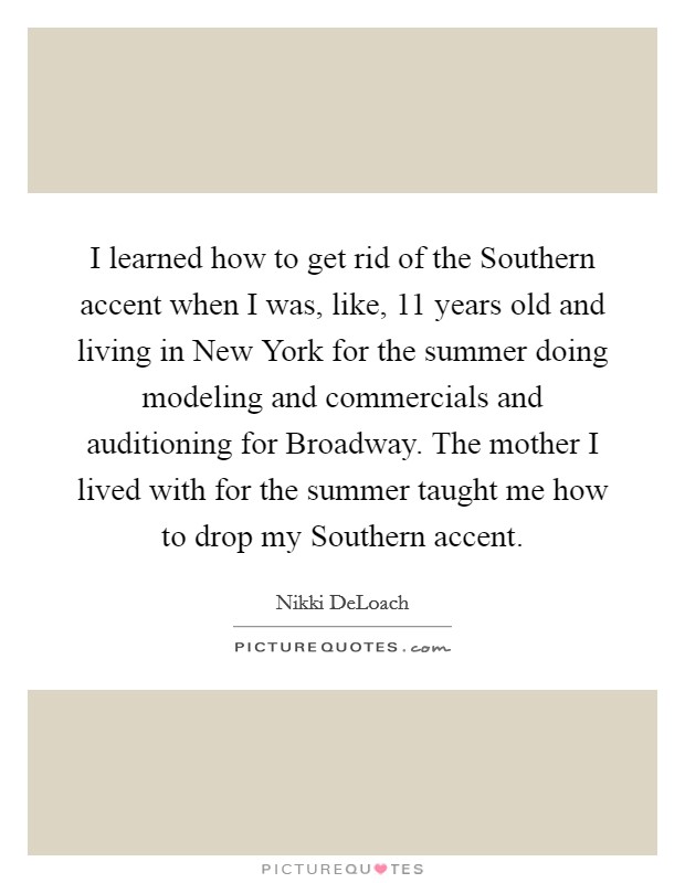 I learned how to get rid of the Southern accent when I was, like, 11 years old and living in New York for the summer doing modeling and commercials and auditioning for Broadway. The mother I lived with for the summer taught me how to drop my Southern accent Picture Quote #1