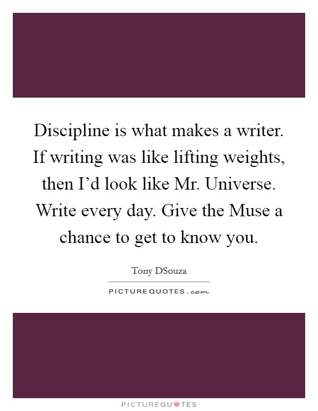 Discipline is what makes a writer. If writing was like lifting weights, then I'd look like Mr. Universe. Write every day. Give the Muse a chance to get to know you Picture Quote #1