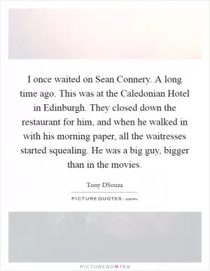 I once waited on Sean Connery. A long time ago. This was at the Caledonian Hotel in Edinburgh. They closed down the restaurant for him, and when he walked in with his morning paper, all the waitresses started squealing. He was a big guy, bigger than in the movies Picture Quote #1