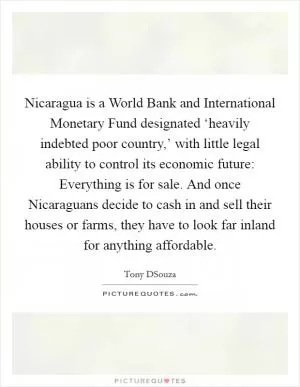 Nicaragua is a World Bank and International Monetary Fund designated ‘heavily indebted poor country,’ with little legal ability to control its economic future: Everything is for sale. And once Nicaraguans decide to cash in and sell their houses or farms, they have to look far inland for anything affordable Picture Quote #1