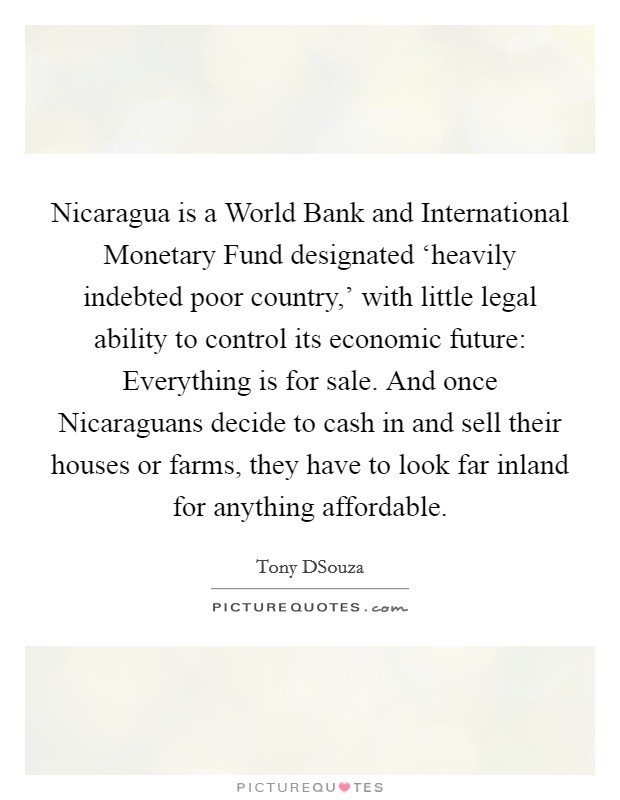 Nicaragua is a World Bank and International Monetary Fund designated ‘heavily indebted poor country,' with little legal ability to control its economic future: Everything is for sale. And once Nicaraguans decide to cash in and sell their houses or farms, they have to look far inland for anything affordable Picture Quote #1