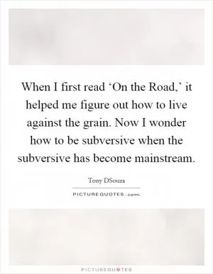 When I first read ‘On the Road,’ it helped me figure out how to live against the grain. Now I wonder how to be subversive when the subversive has become mainstream Picture Quote #1