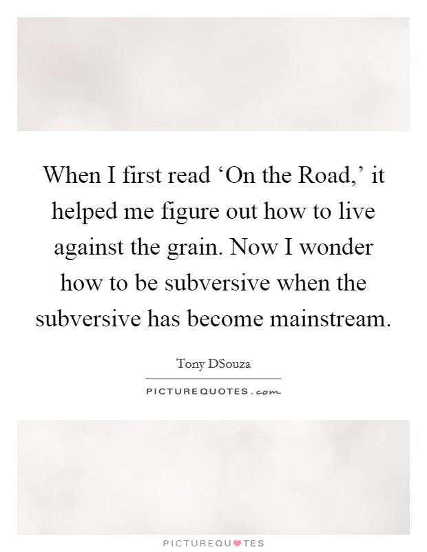When I first read ‘On the Road,' it helped me figure out how to live against the grain. Now I wonder how to be subversive when the subversive has become mainstream Picture Quote #1