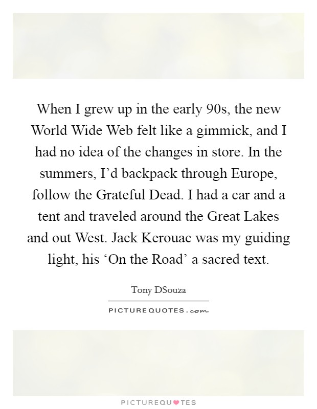 When I grew up in the early  90s, the new World Wide Web felt like a gimmick, and I had no idea of the changes in store. In the summers, I'd backpack through Europe, follow the Grateful Dead. I had a car and a tent and traveled around the Great Lakes and out West. Jack Kerouac was my guiding light, his ‘On the Road' a sacred text Picture Quote #1