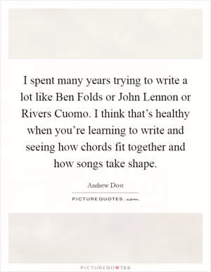 I spent many years trying to write a lot like Ben Folds or John Lennon or Rivers Cuomo. I think that’s healthy when you’re learning to write and seeing how chords fit together and how songs take shape Picture Quote #1
