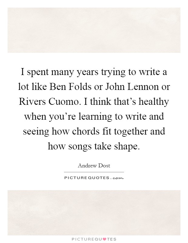 I spent many years trying to write a lot like Ben Folds or John Lennon or Rivers Cuomo. I think that's healthy when you're learning to write and seeing how chords fit together and how songs take shape Picture Quote #1