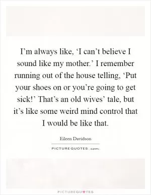 I’m always like, ‘I can’t believe I sound like my mother.’ I remember running out of the house telling, ‘Put your shoes on or you’re going to get sick!’ That’s an old wives’ tale, but it’s like some weird mind control that I would be like that Picture Quote #1