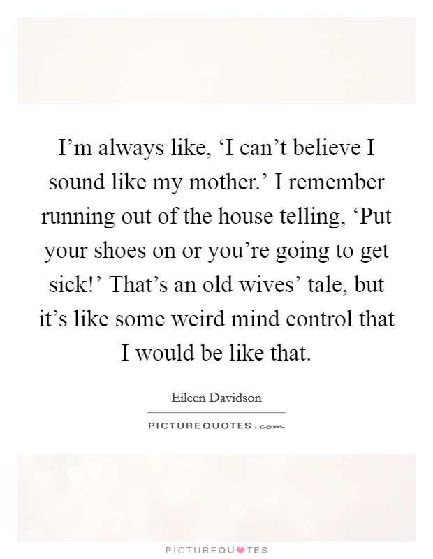 I'm always like, ‘I can't believe I sound like my mother.' I remember running out of the house telling, ‘Put your shoes on or you're going to get sick!' That's an old wives' tale, but it's like some weird mind control that I would be like that Picture Quote #1