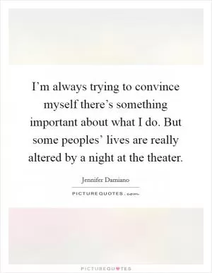 I’m always trying to convince myself there’s something important about what I do. But some peoples’ lives are really altered by a night at the theater Picture Quote #1