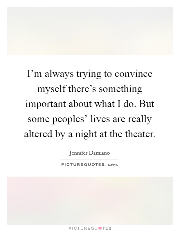 I'm always trying to convince myself there's something important about what I do. But some peoples' lives are really altered by a night at the theater Picture Quote #1