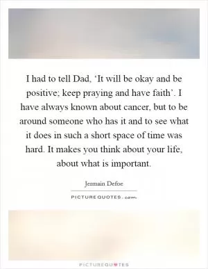 I had to tell Dad, ‘It will be okay and be positive; keep praying and have faith’. I have always known about cancer, but to be around someone who has it and to see what it does in such a short space of time was hard. It makes you think about your life, about what is important Picture Quote #1