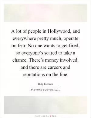 A lot of people in Hollywood, and everywhere pretty much, operate on fear. No one wants to get fired, so everyone’s scared to take a chance. There’s money involved, and there are careers and reputations on the line Picture Quote #1