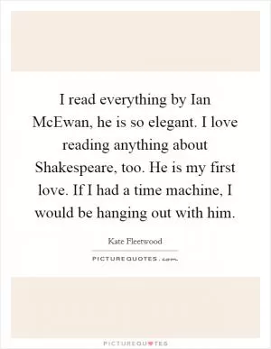 I read everything by Ian McEwan, he is so elegant. I love reading anything about Shakespeare, too. He is my first love. If I had a time machine, I would be hanging out with him Picture Quote #1