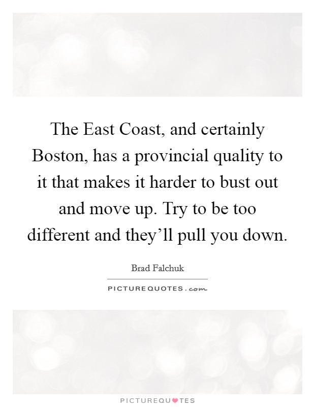 The East Coast, and certainly Boston, has a provincial quality to it that makes it harder to bust out and move up. Try to be too different and they'll pull you down Picture Quote #1