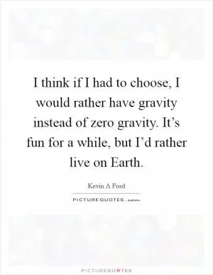 I think if I had to choose, I would rather have gravity instead of zero gravity. It’s fun for a while, but I’d rather live on Earth Picture Quote #1