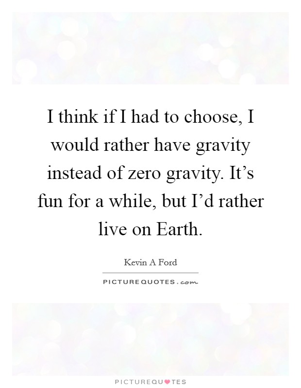 I think if I had to choose, I would rather have gravity instead of zero gravity. It's fun for a while, but I'd rather live on Earth Picture Quote #1