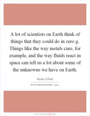 A lot of scientists on Earth think of things that they could do in zero g. Things like the way metals cure, for example, and the way fluids react in space can tell us a lot about some of the unknowns we have on Earth Picture Quote #1