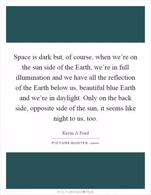 Space is dark but, of course, when we’re on the sun side of the Earth, we’re in full illumination and we have all the reflection of the Earth below us, beautiful blue Earth and we’re in daylight. Only on the back side, opposite side of the sun, it seems like night to us, too Picture Quote #1
