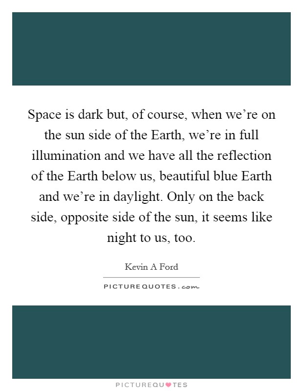 Space is dark but, of course, when we're on the sun side of the Earth, we're in full illumination and we have all the reflection of the Earth below us, beautiful blue Earth and we're in daylight. Only on the back side, opposite side of the sun, it seems like night to us, too Picture Quote #1