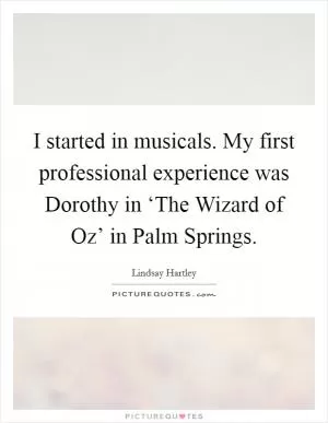 I started in musicals. My first professional experience was Dorothy in ‘The Wizard of Oz’ in Palm Springs Picture Quote #1