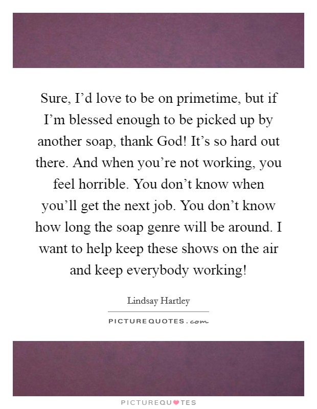 Sure, I'd love to be on primetime, but if I'm blessed enough to be picked up by another soap, thank God! It's so hard out there. And when you're not working, you feel horrible. You don't know when you'll get the next job. You don't know how long the soap genre will be around. I want to help keep these shows on the air and keep everybody working! Picture Quote #1