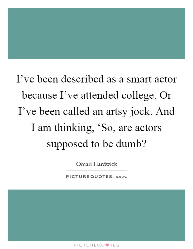 I've been described as a smart actor because I've attended college. Or I've been called an artsy jock. And I am thinking, ‘So, are actors supposed to be dumb? Picture Quote #1