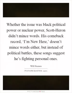 Whether the issue was black political power or nuclear power, Scott-Heron didn’t mince words. His comeback record, ‘I’m New Here,’ doesn’t mince words either, but instead of political battles, these songs suggest he’s fighting personal ones Picture Quote #1