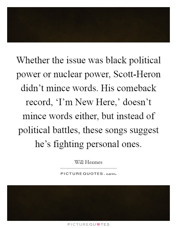 Whether the issue was black political power or nuclear power, Scott-Heron didn't mince words. His comeback record, ‘I'm New Here,' doesn't mince words either, but instead of political battles, these songs suggest he's fighting personal ones Picture Quote #1