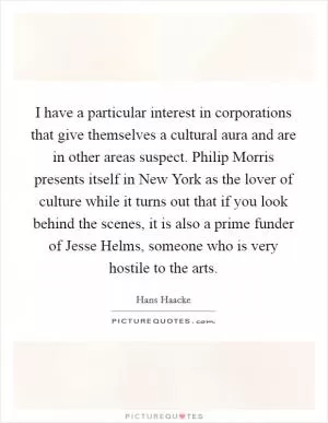 I have a particular interest in corporations that give themselves a cultural aura and are in other areas suspect. Philip Morris presents itself in New York as the lover of culture while it turns out that if you look behind the scenes, it is also a prime funder of Jesse Helms, someone who is very hostile to the arts Picture Quote #1